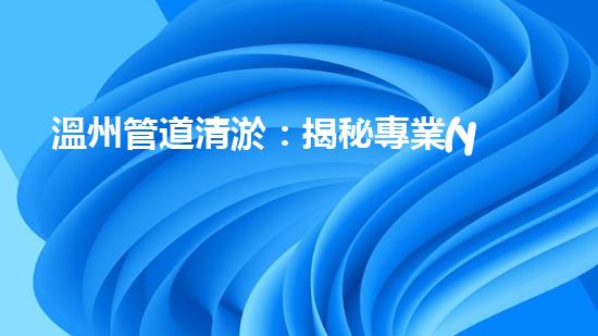溫州管道清淤：揭秘專業(yè)施工技巧，驚人效果讓你大開眼界！ - 副本